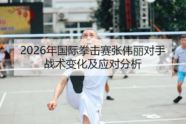 2026年国际拳击赛张伟丽对手战术变化及应对分析